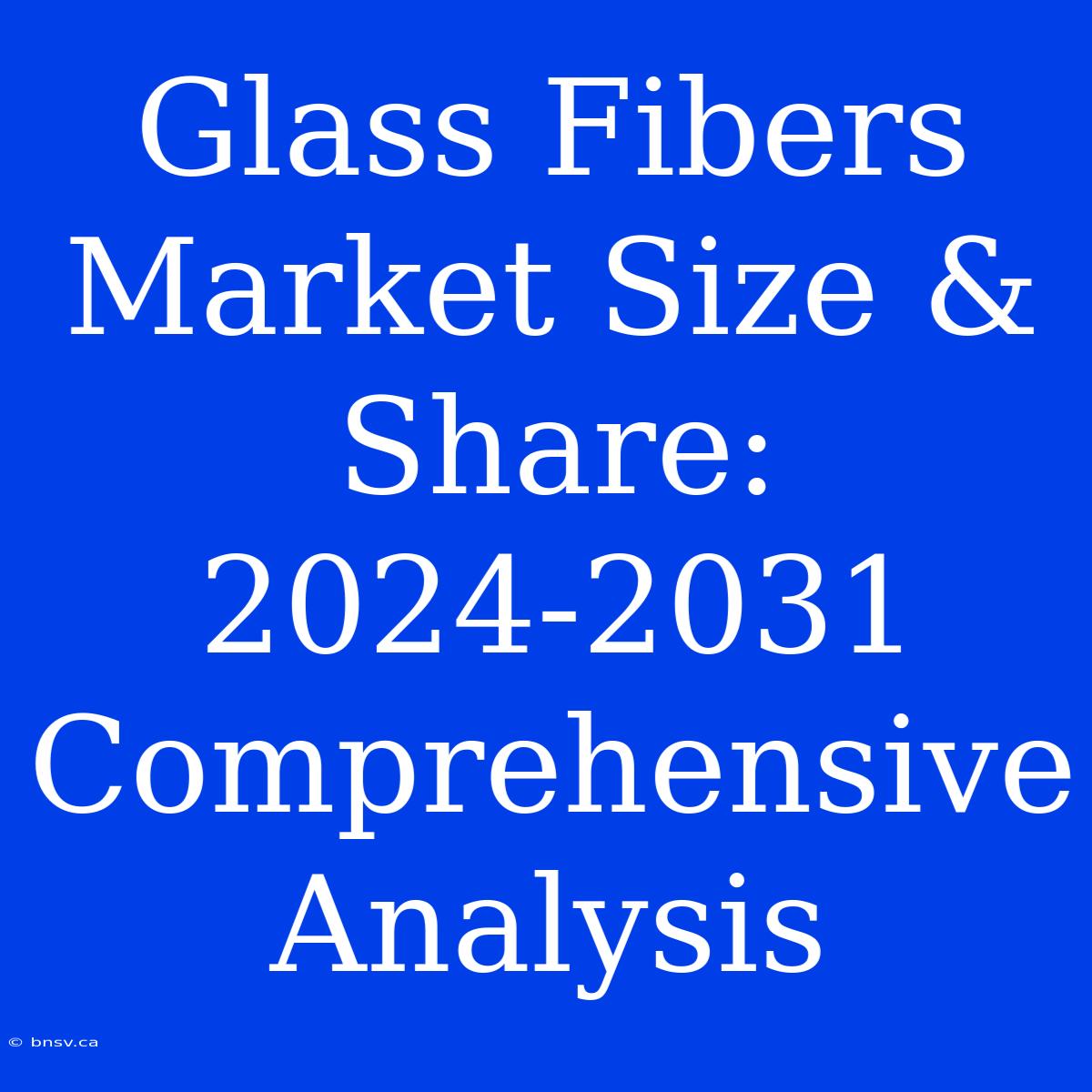 Glass Fibers Market Size & Share: 2024-2031 Comprehensive Analysis