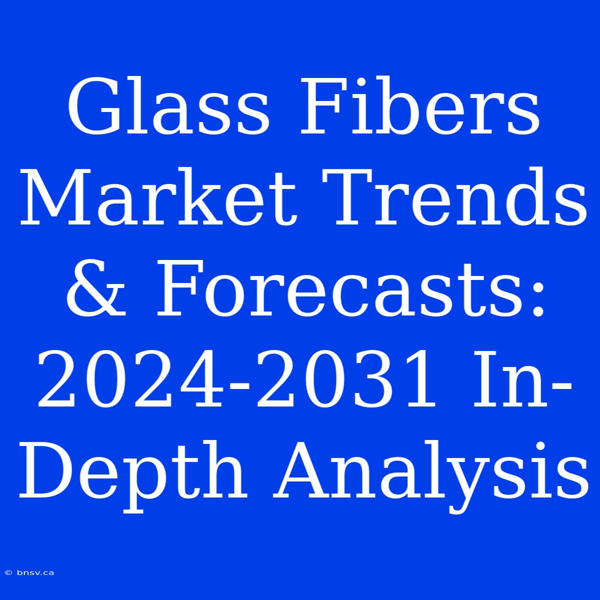 Glass Fibers Market Trends & Forecasts: 2024-2031 In-Depth Analysis