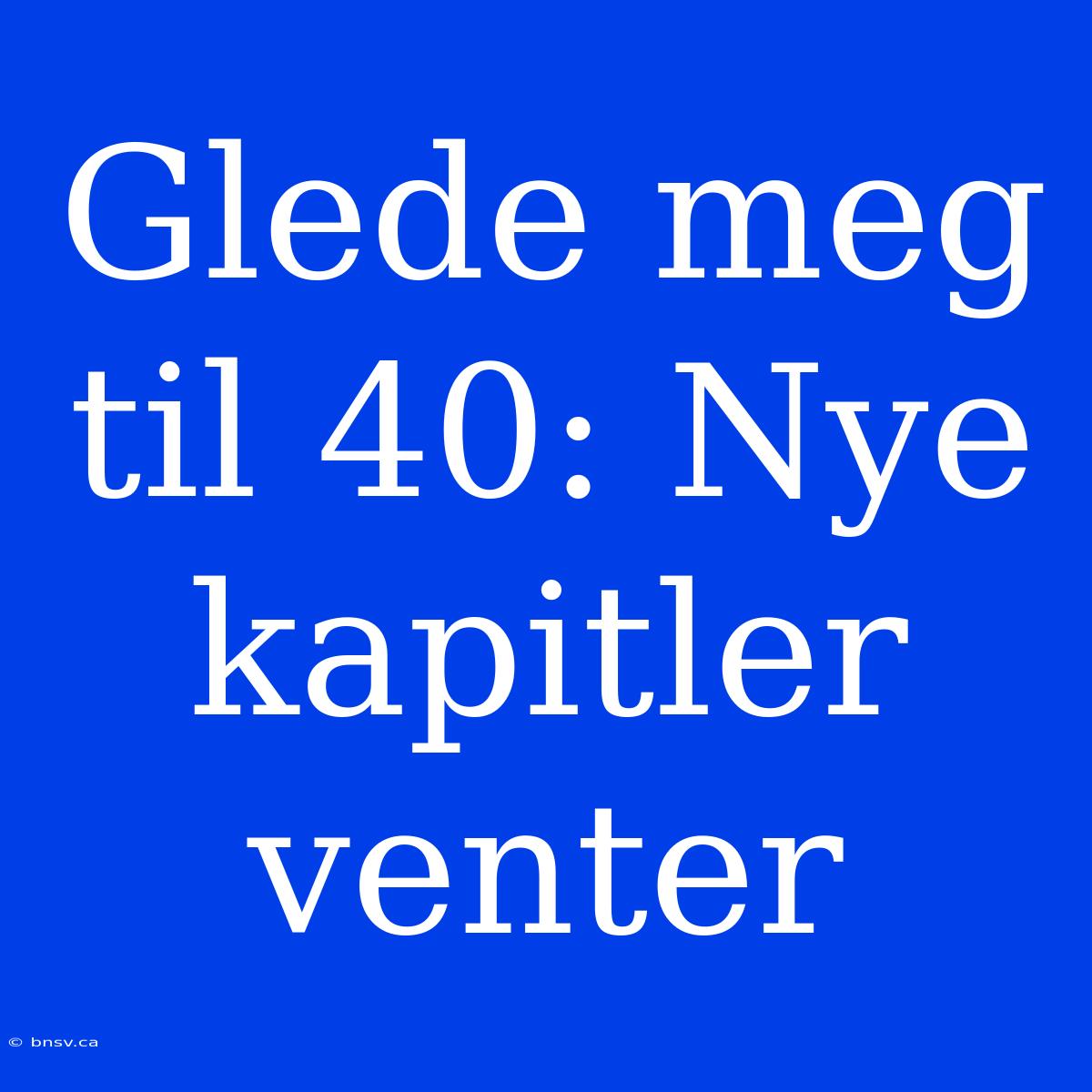 Glede Meg Til 40: Nye Kapitler Venter