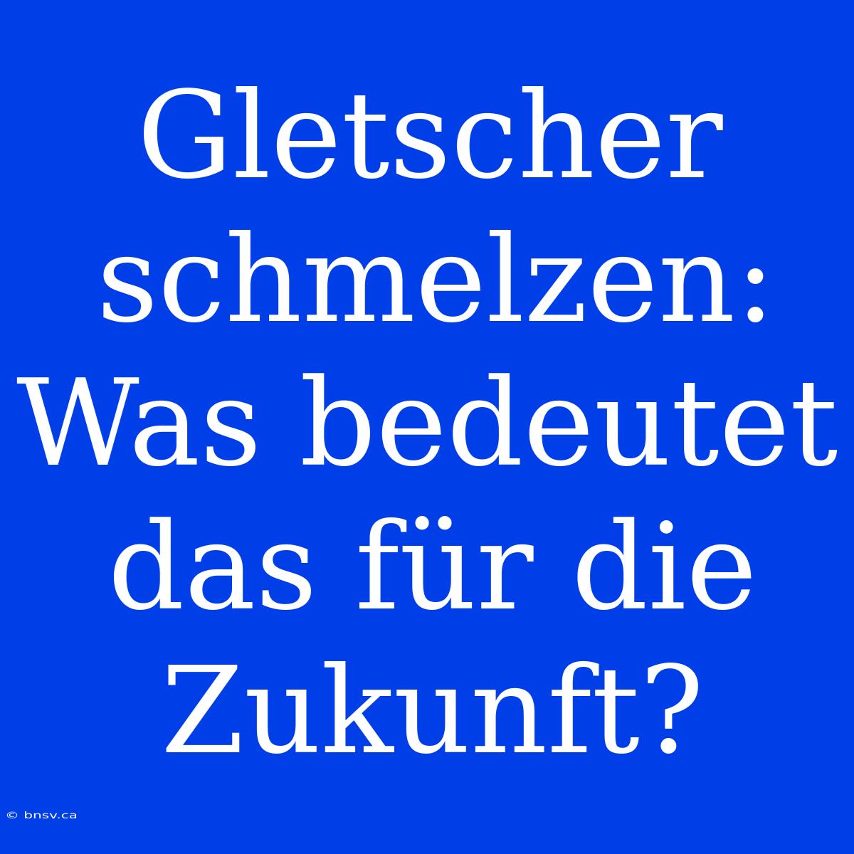 Gletscher Schmelzen: Was Bedeutet Das Für Die Zukunft?