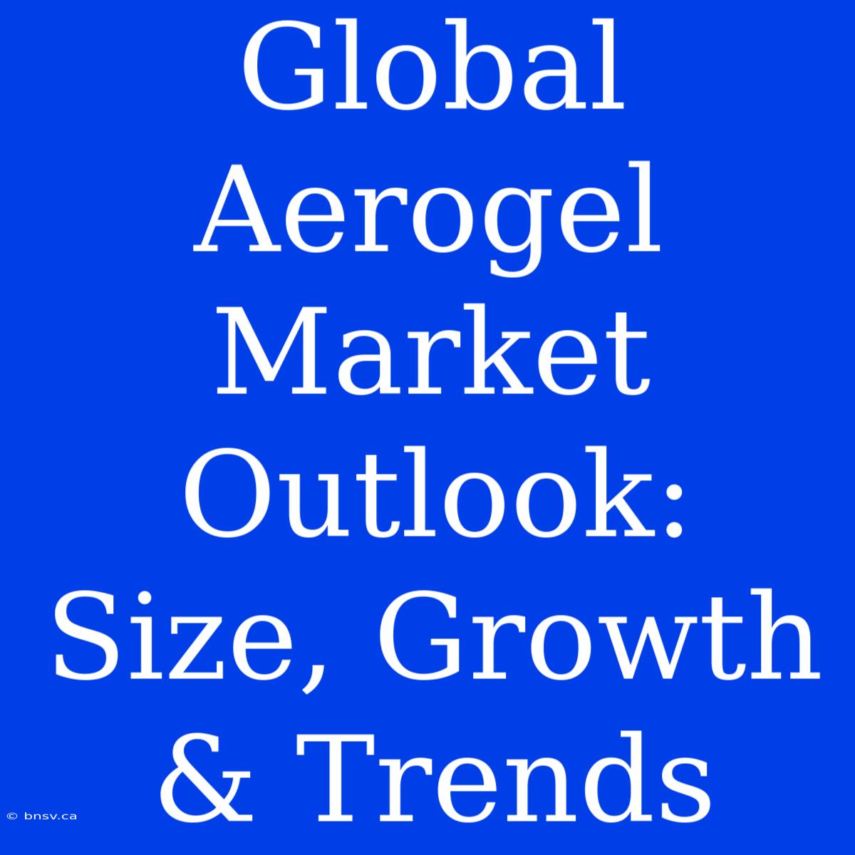 Global Aerogel Market Outlook: Size, Growth & Trends