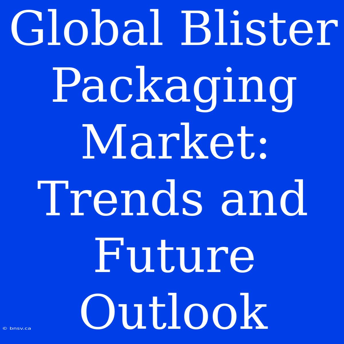 Global Blister Packaging Market: Trends And Future Outlook