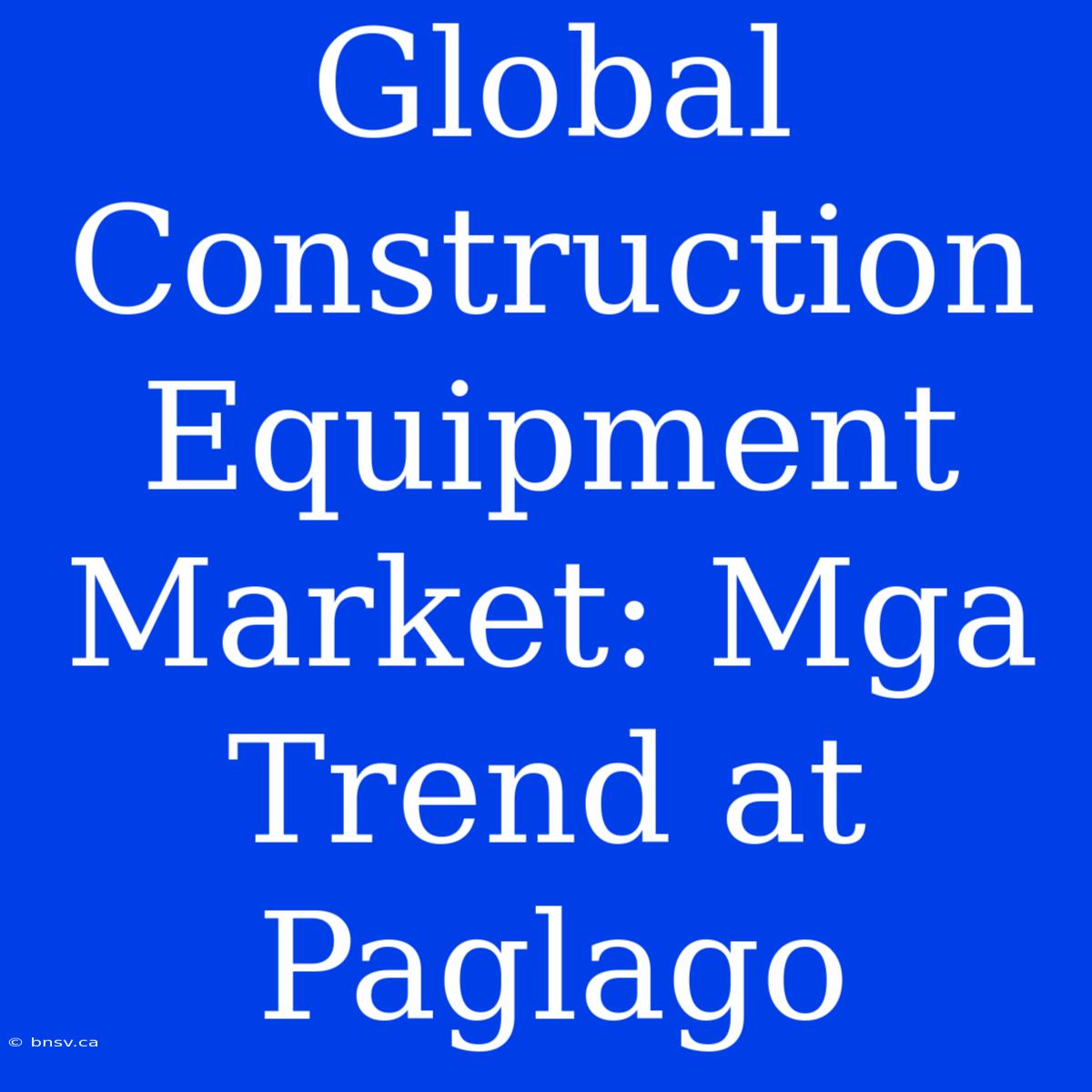 Global Construction Equipment Market: Mga Trend At Paglago