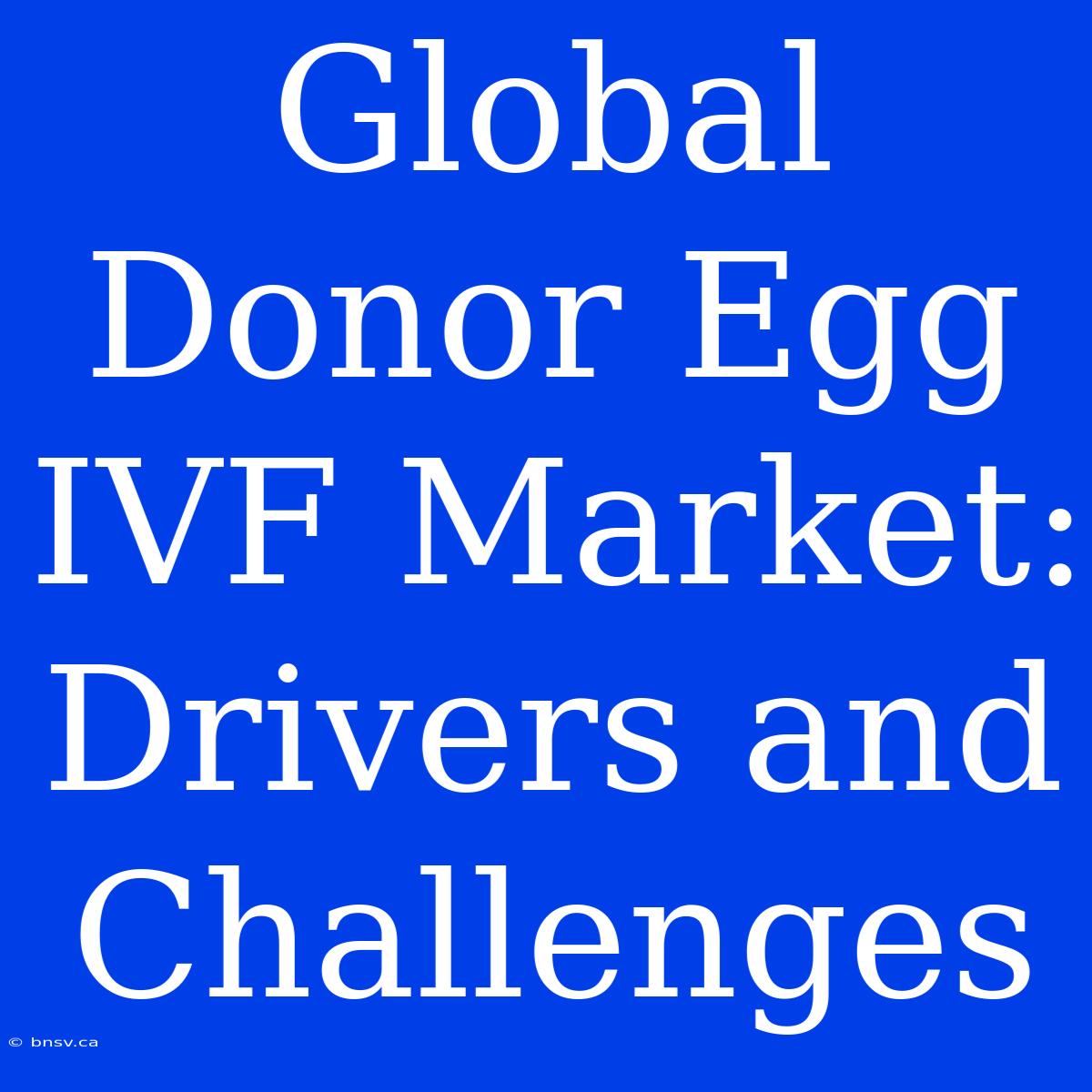 Global Donor Egg IVF Market: Drivers And Challenges