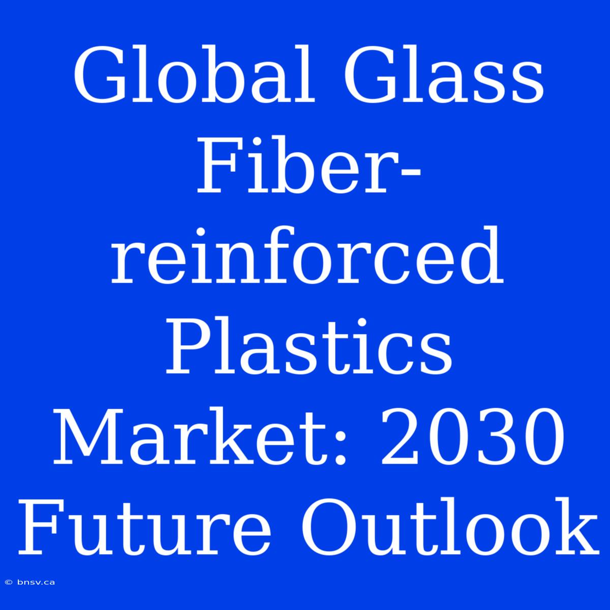 Global Glass Fiber-reinforced Plastics Market: 2030 Future Outlook