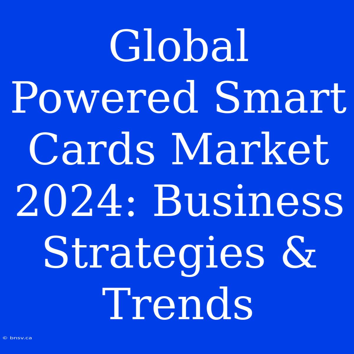 Global Powered Smart Cards Market 2024: Business Strategies & Trends