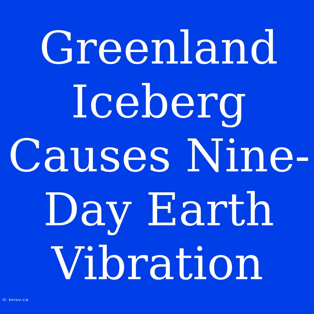 Greenland Iceberg Causes Nine-Day Earth Vibration