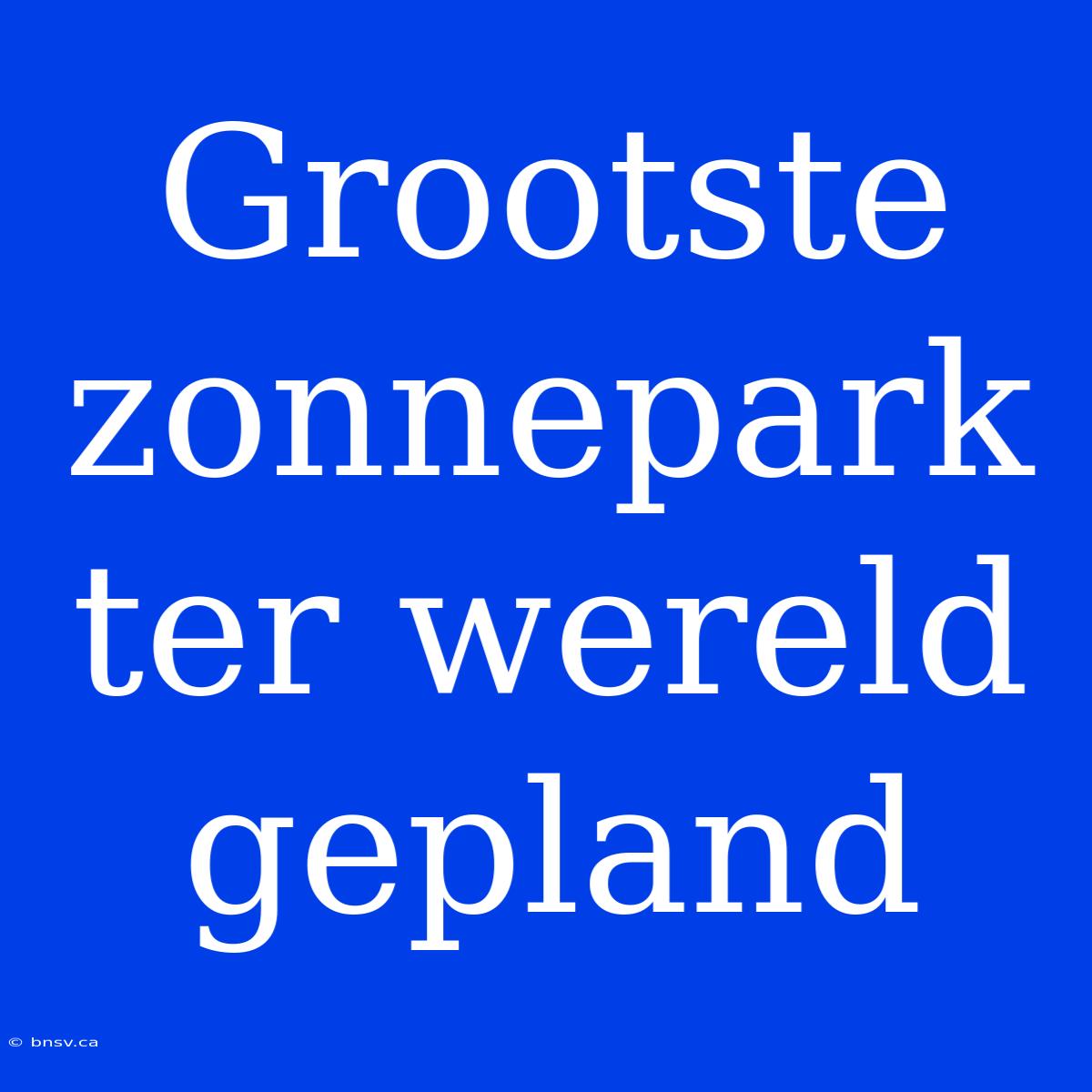 Grootste Zonnepark Ter Wereld Gepland