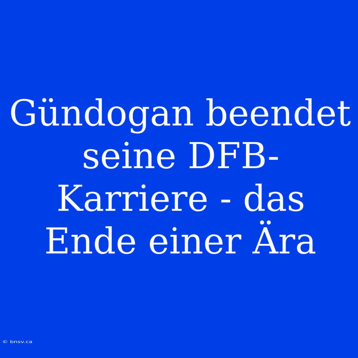 Gündogan Beendet Seine DFB-Karriere - Das Ende Einer Ära