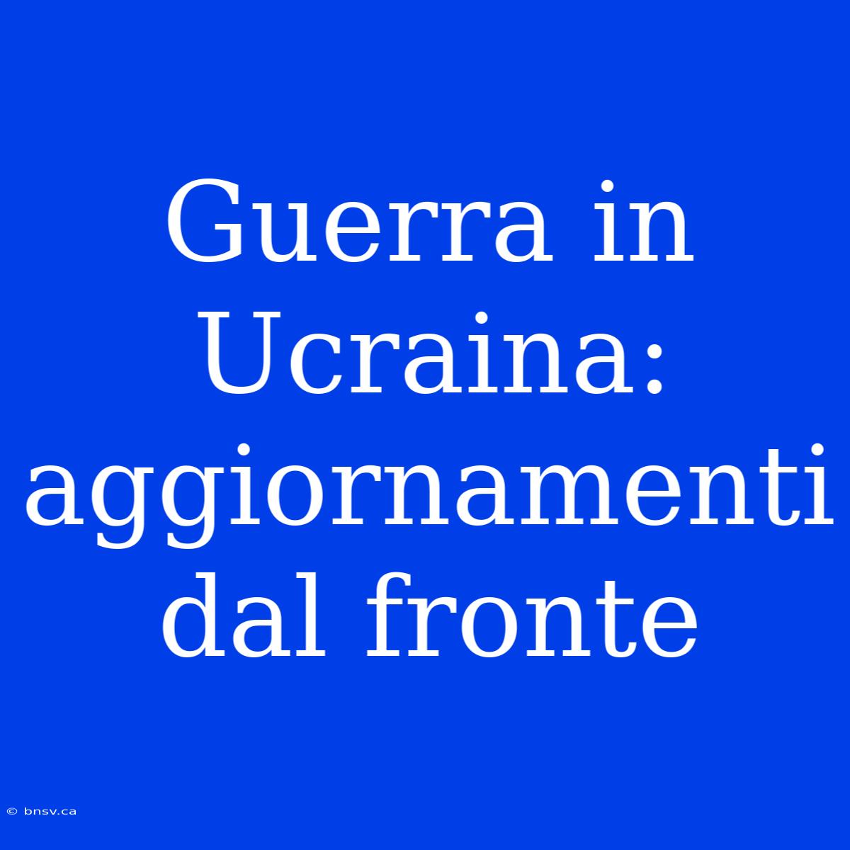 Guerra In Ucraina: Aggiornamenti Dal Fronte