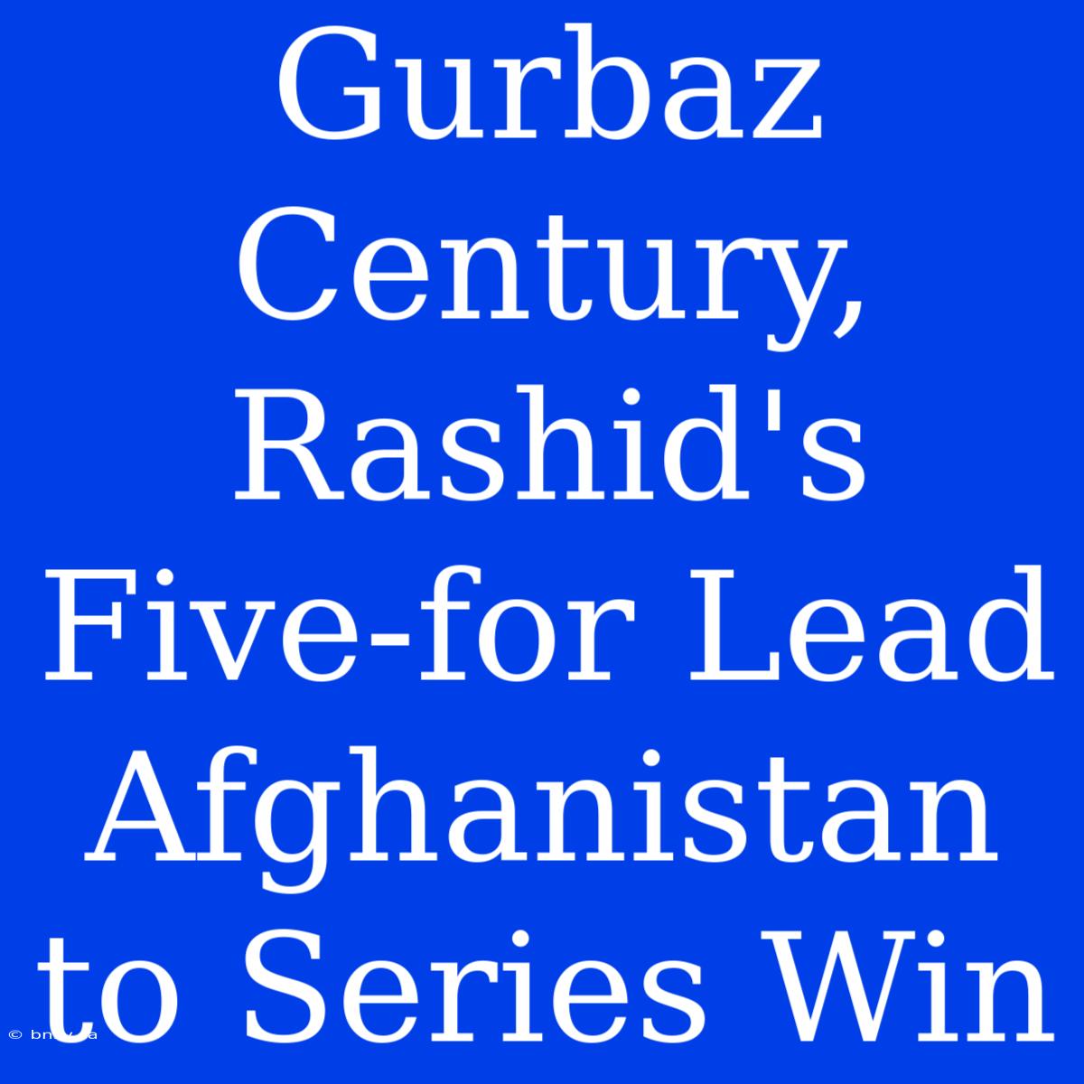 Gurbaz Century, Rashid's Five-for Lead Afghanistan To Series Win