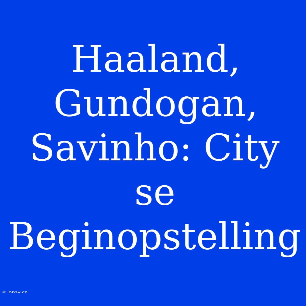 Haaland, Gundogan, Savinho: City Se Beginopstelling