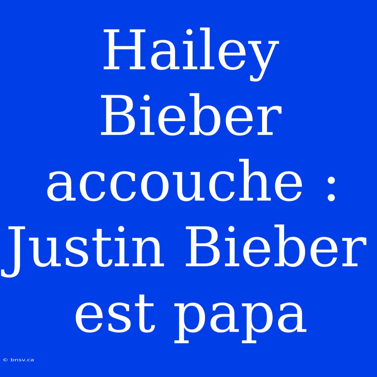 Hailey Bieber Accouche : Justin Bieber Est Papa