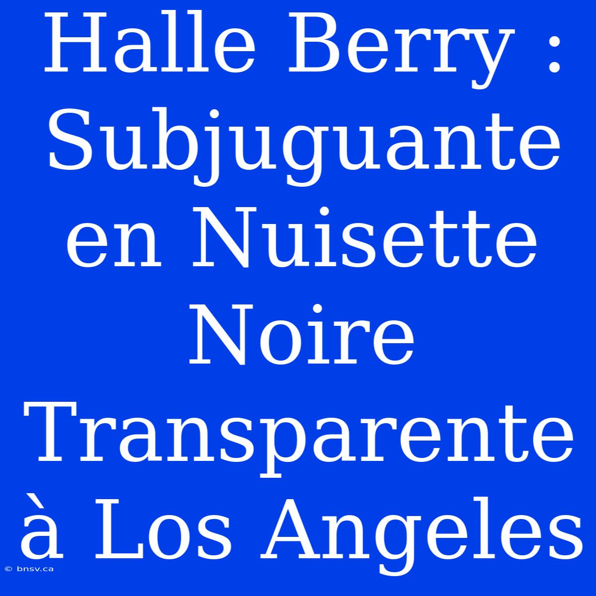 Halle Berry : Subjuguante En Nuisette Noire Transparente À Los Angeles