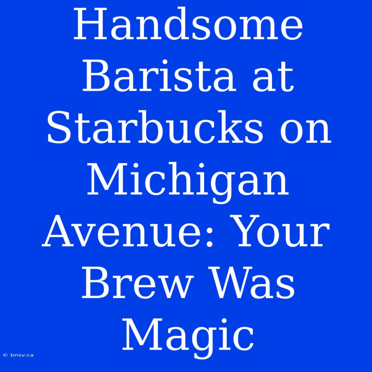 Handsome Barista At Starbucks On Michigan Avenue: Your Brew Was Magic