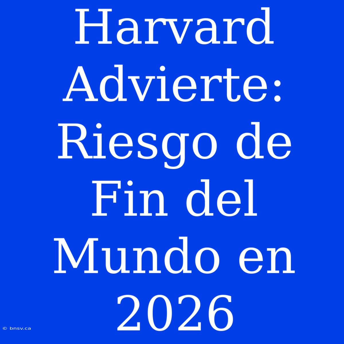 Harvard Advierte: Riesgo De Fin Del Mundo En 2026