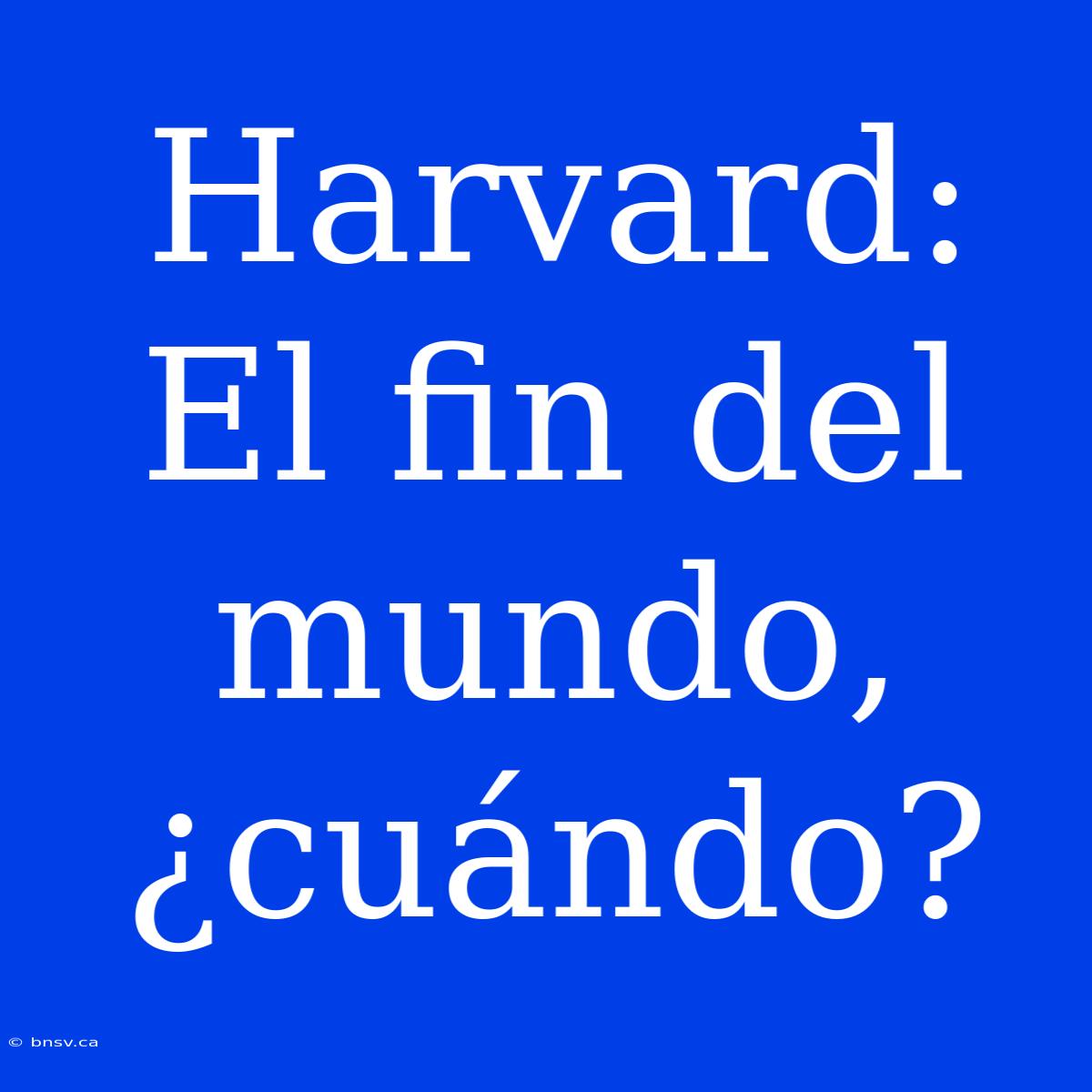 Harvard: El Fin Del Mundo, ¿cuándo?