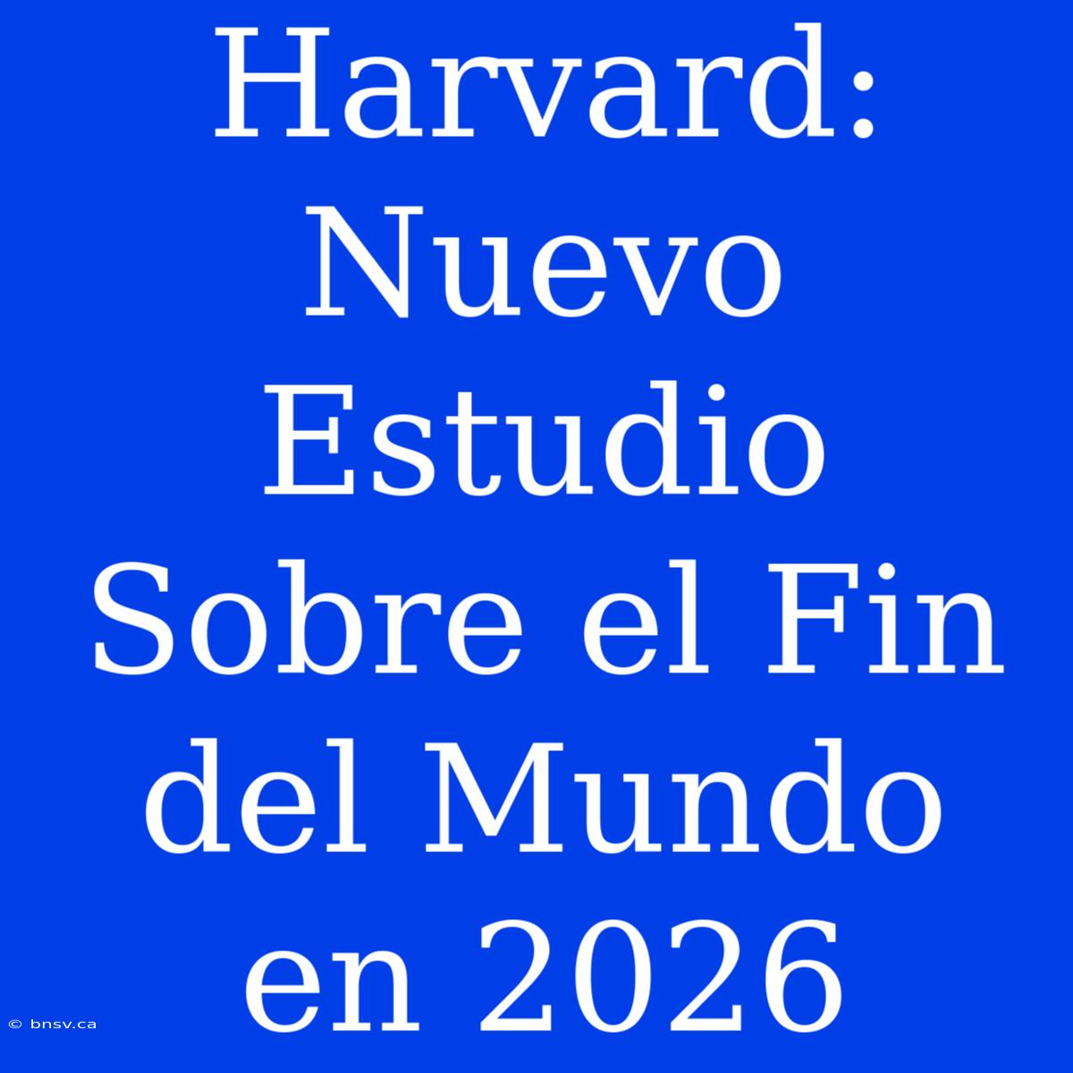 Harvard: Nuevo Estudio Sobre El Fin Del Mundo En 2026