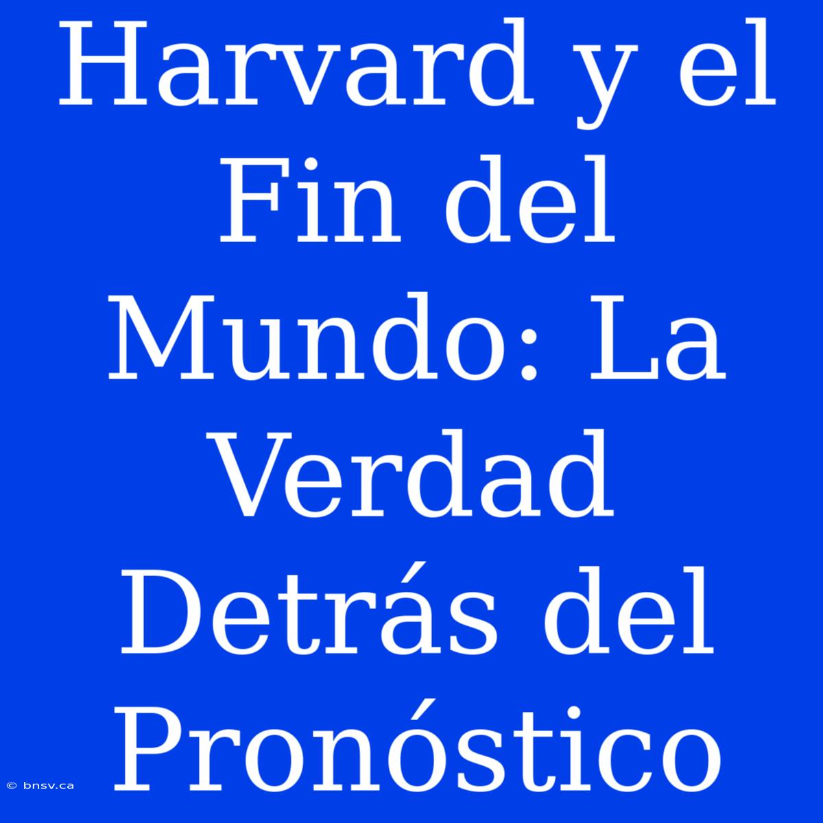 Harvard Y El Fin Del Mundo: La Verdad Detrás Del Pronóstico