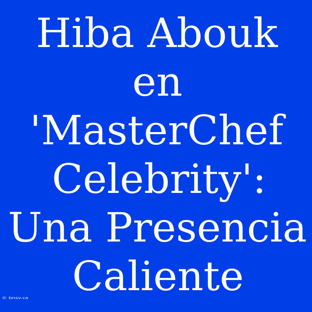 Hiba Abouk En 'MasterChef Celebrity': Una Presencia Caliente