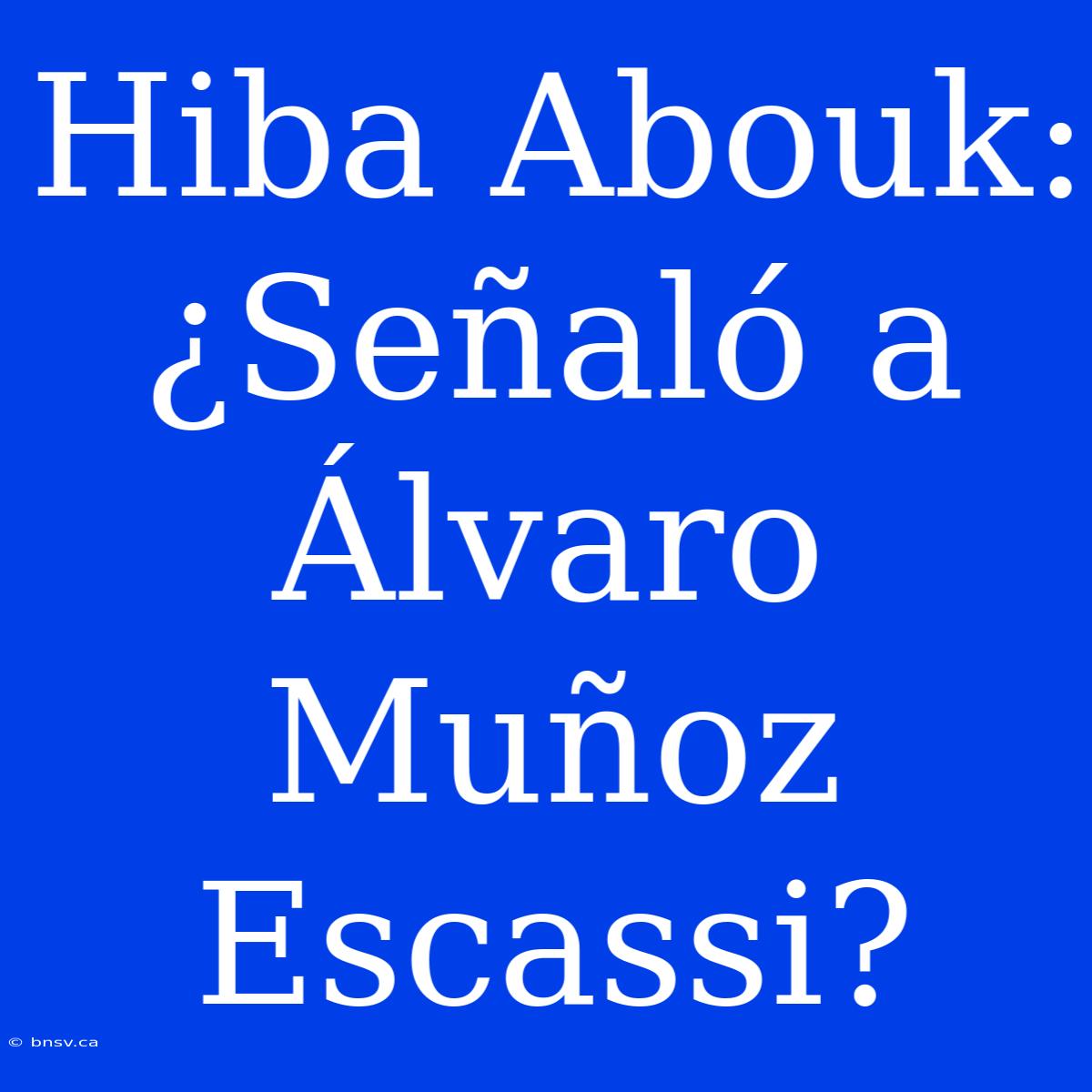 Hiba Abouk: ¿Señaló A Álvaro Muñoz Escassi?