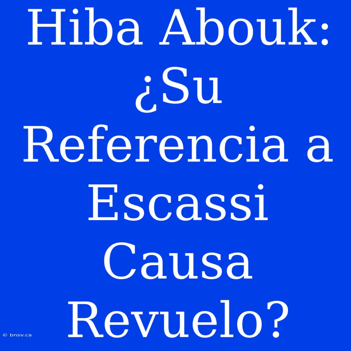 Hiba Abouk: ¿Su Referencia A Escassi Causa Revuelo?