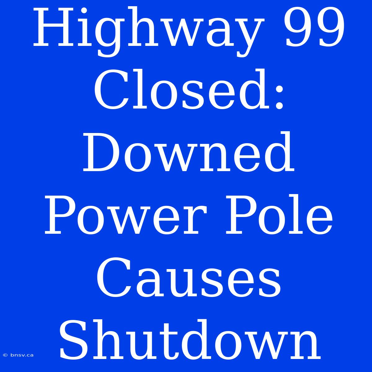 Highway 99 Closed: Downed Power Pole Causes Shutdown