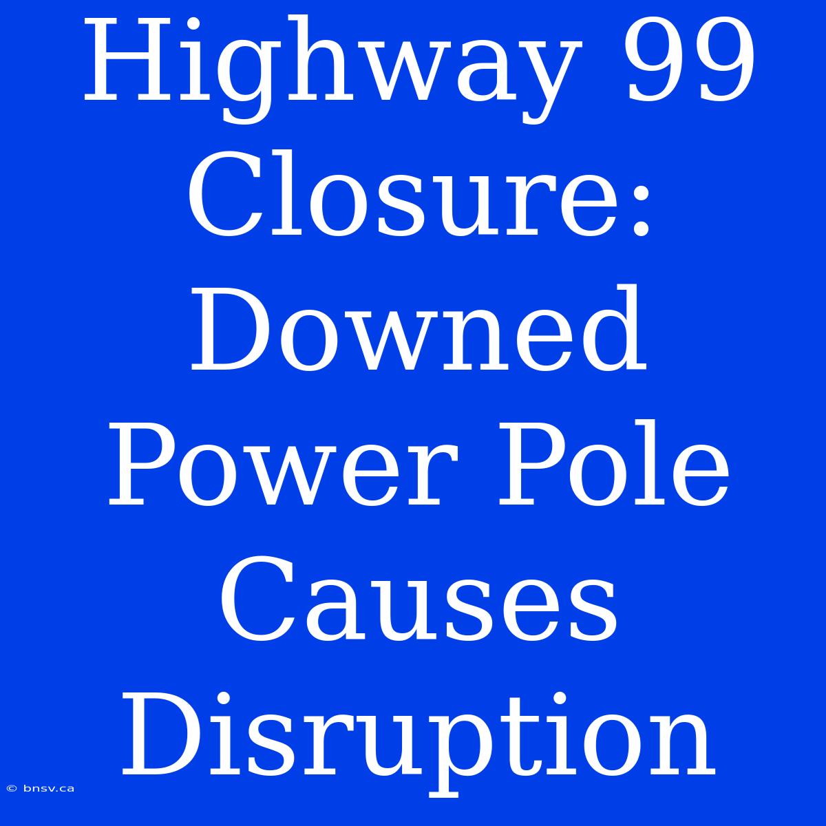 Highway 99 Closure: Downed Power Pole Causes Disruption