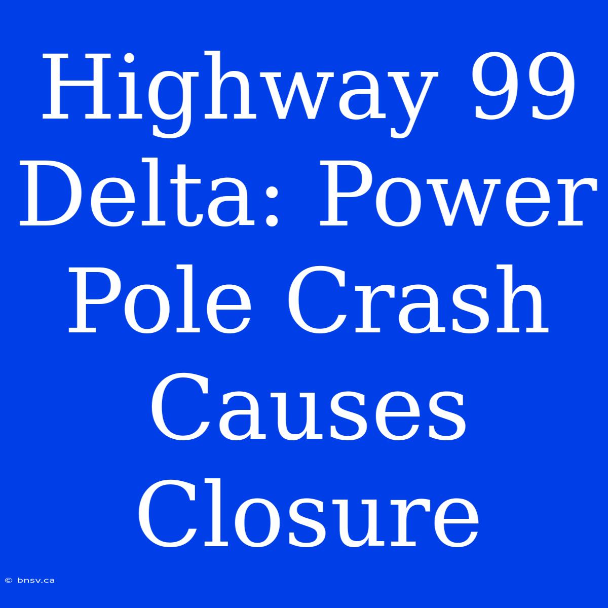 Highway 99 Delta: Power Pole Crash Causes Closure