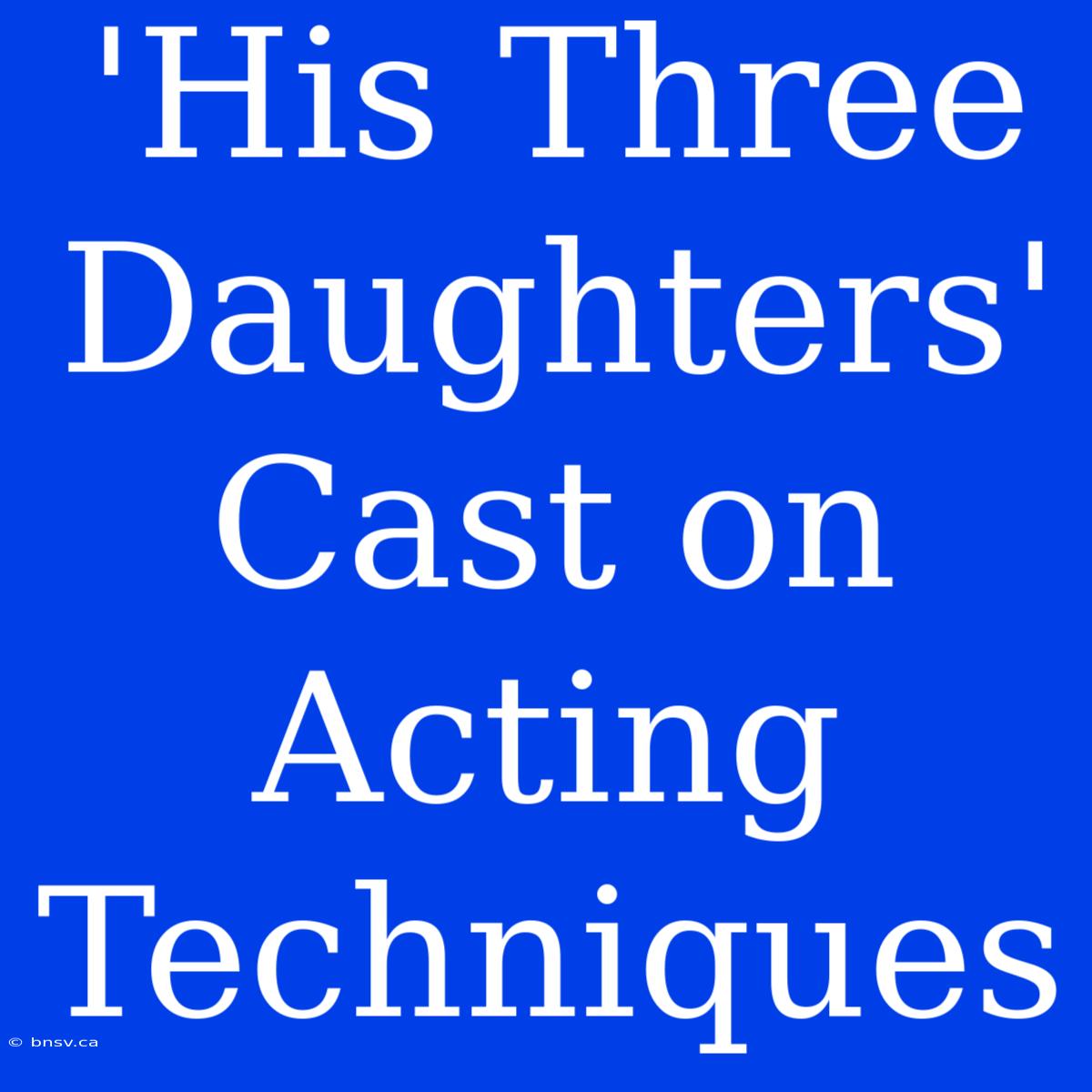 'His Three Daughters' Cast On Acting Techniques