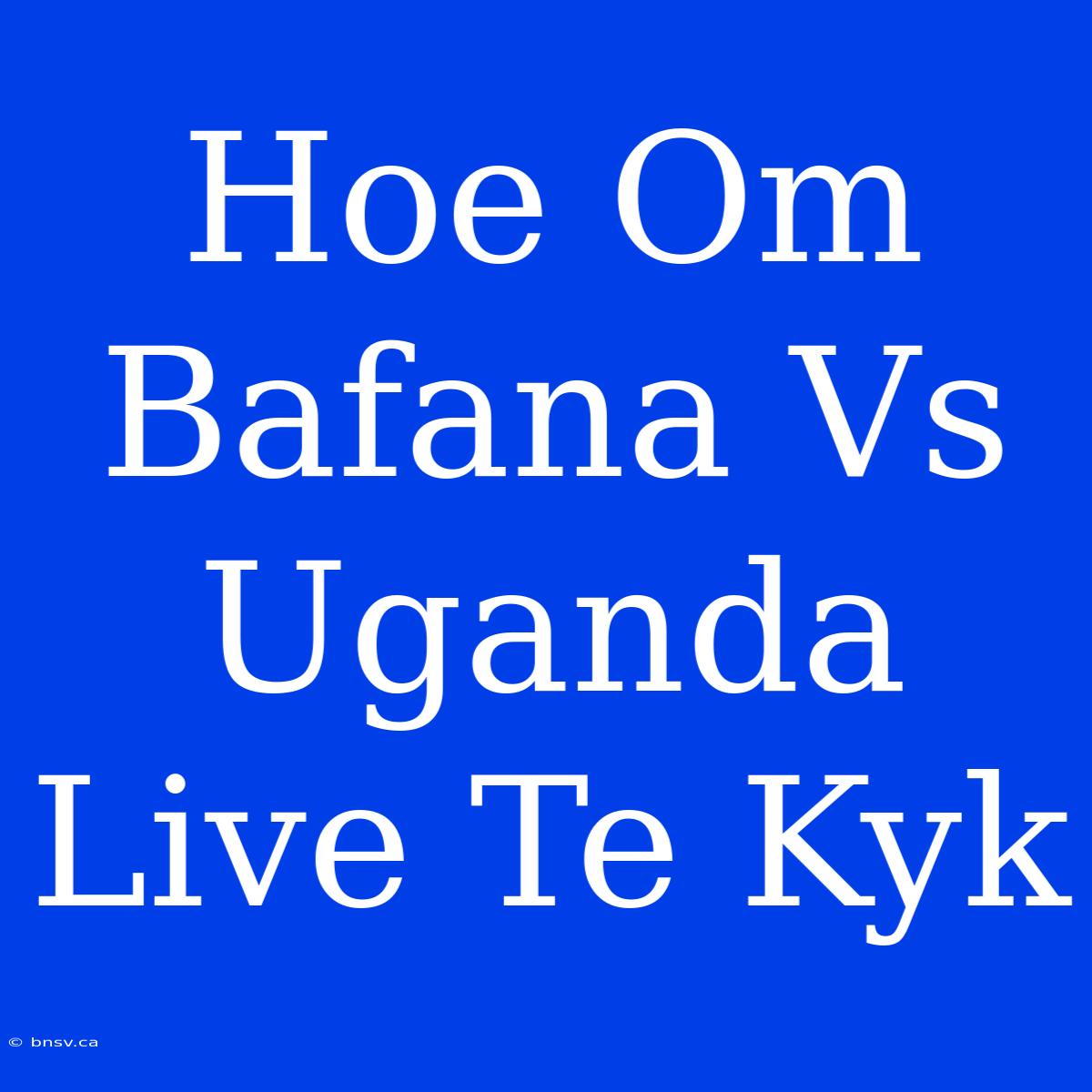 Hoe Om Bafana Vs Uganda Live Te Kyk