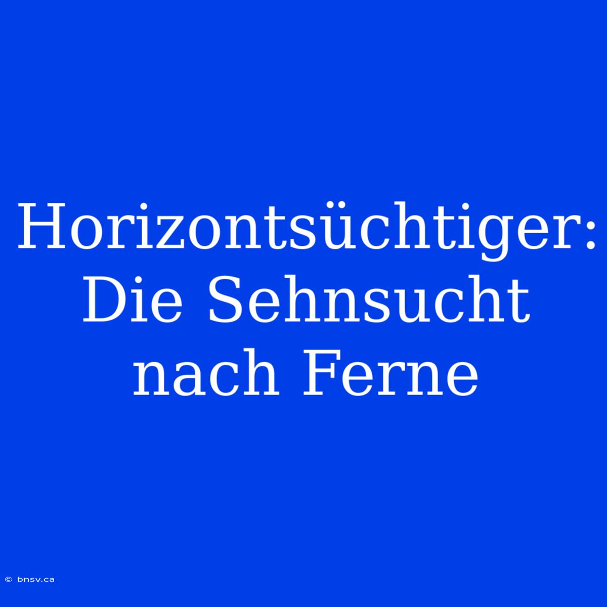 Horizontsüchtiger: Die Sehnsucht Nach Ferne