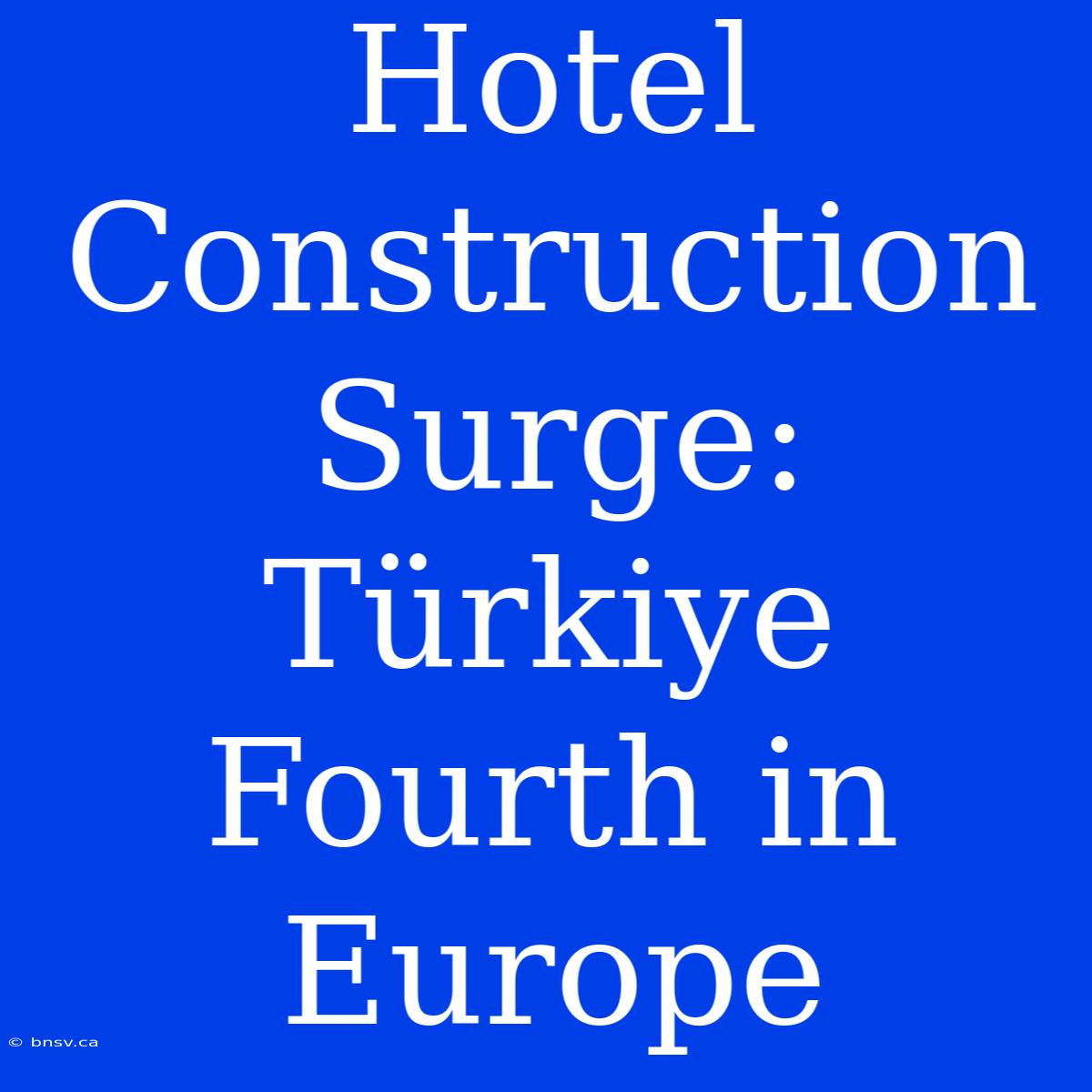 Hotel Construction Surge: Türkiye Fourth In Europe