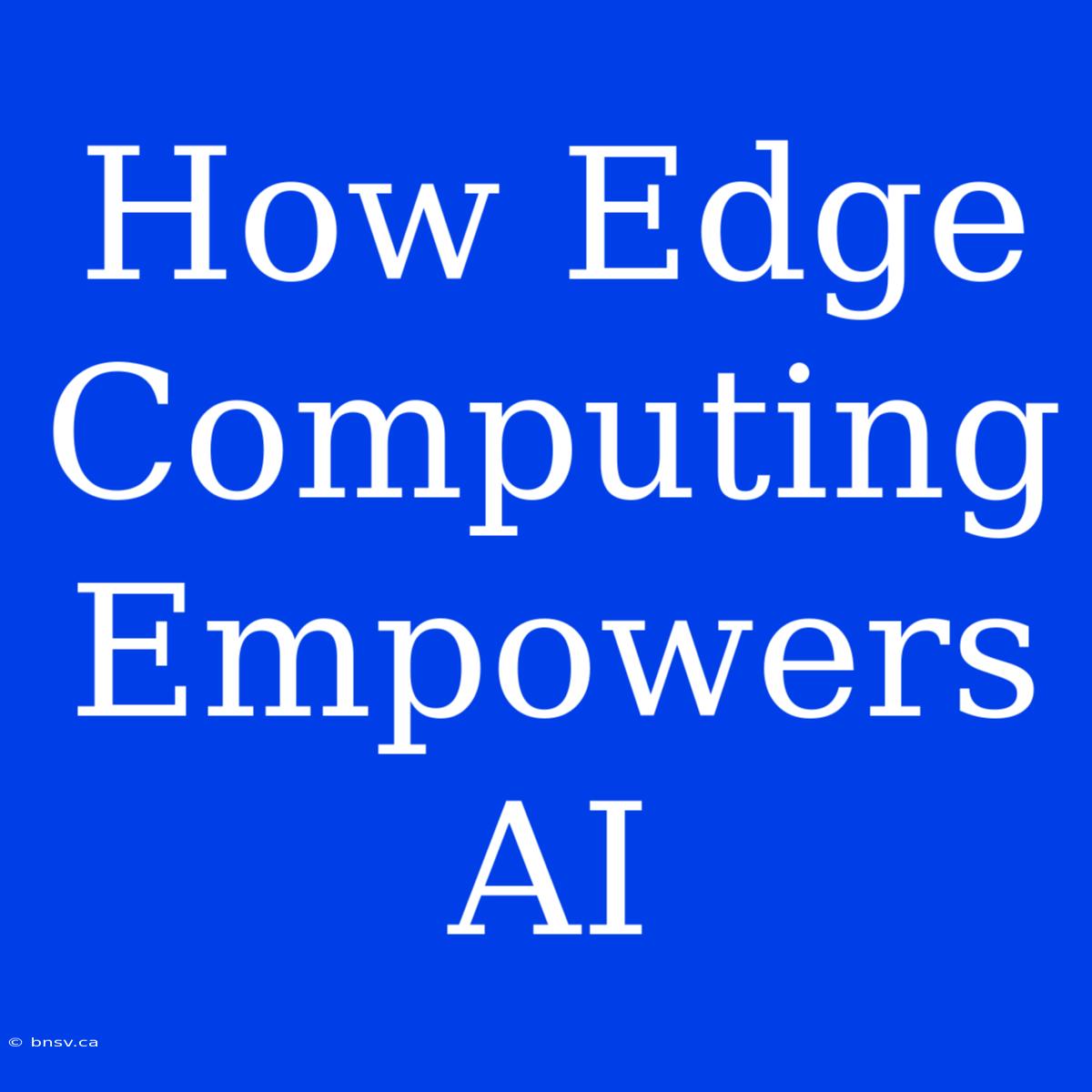 How Edge Computing Empowers AI