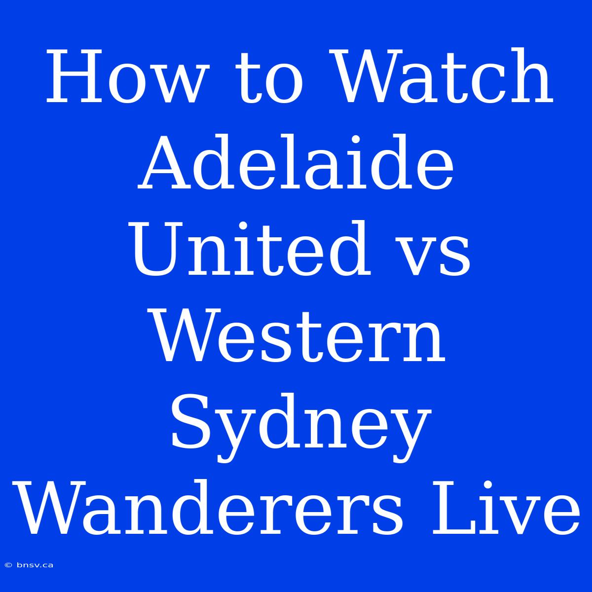 How To Watch Adelaide United Vs Western Sydney Wanderers Live