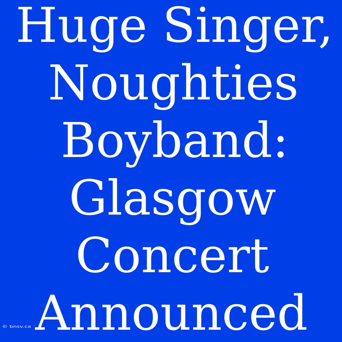 Huge Singer, Noughties Boyband: Glasgow Concert Announced