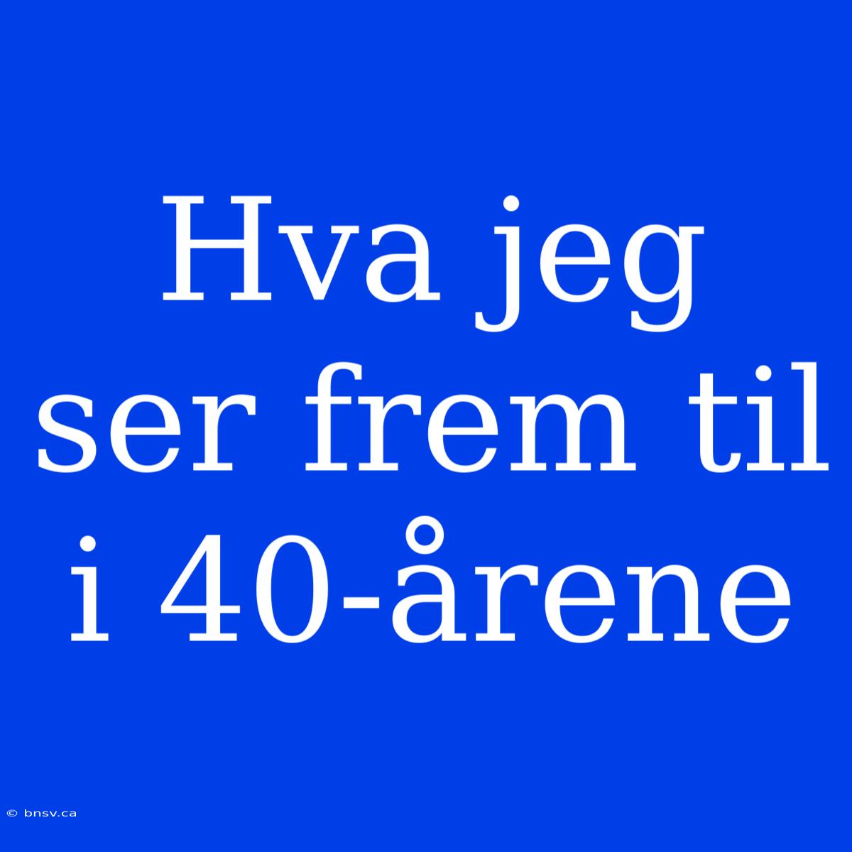 Hva Jeg Ser Frem Til I 40-årene