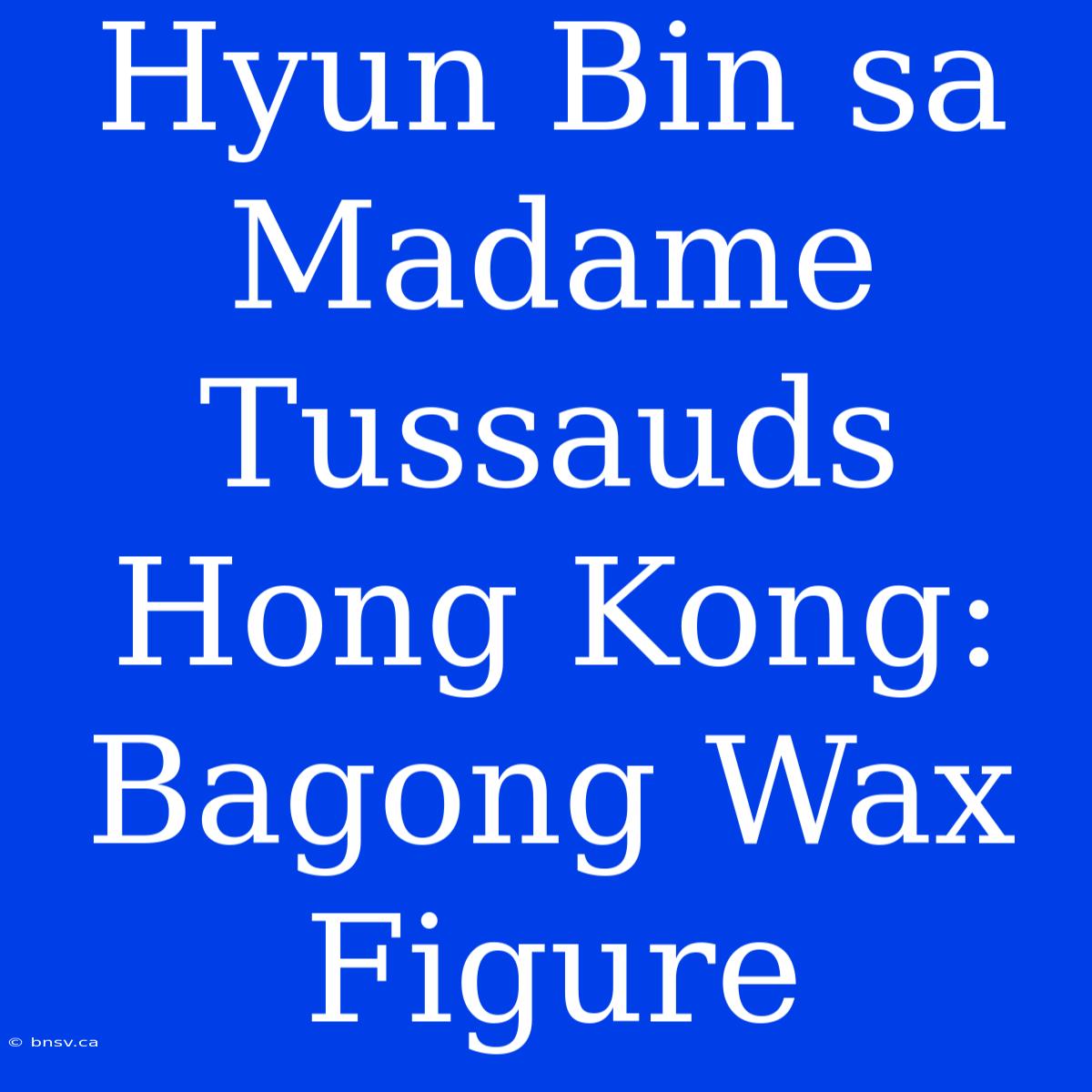 Hyun Bin Sa Madame Tussauds Hong Kong: Bagong Wax Figure