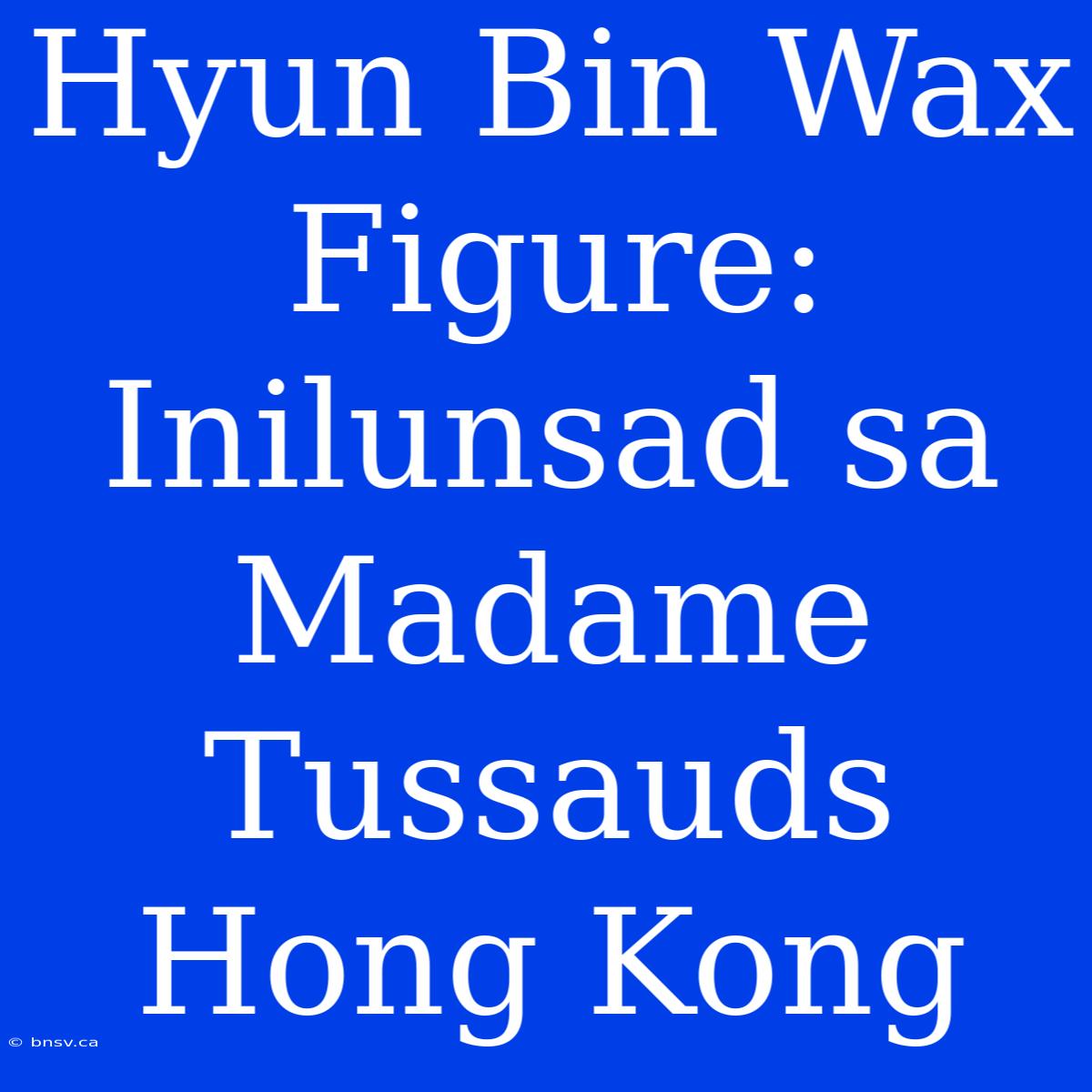 Hyun Bin Wax Figure: Inilunsad Sa Madame Tussauds Hong Kong