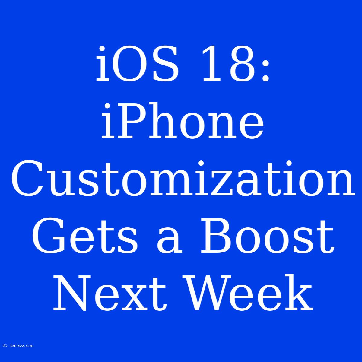 IOS 18:  IPhone Customization Gets A Boost Next Week