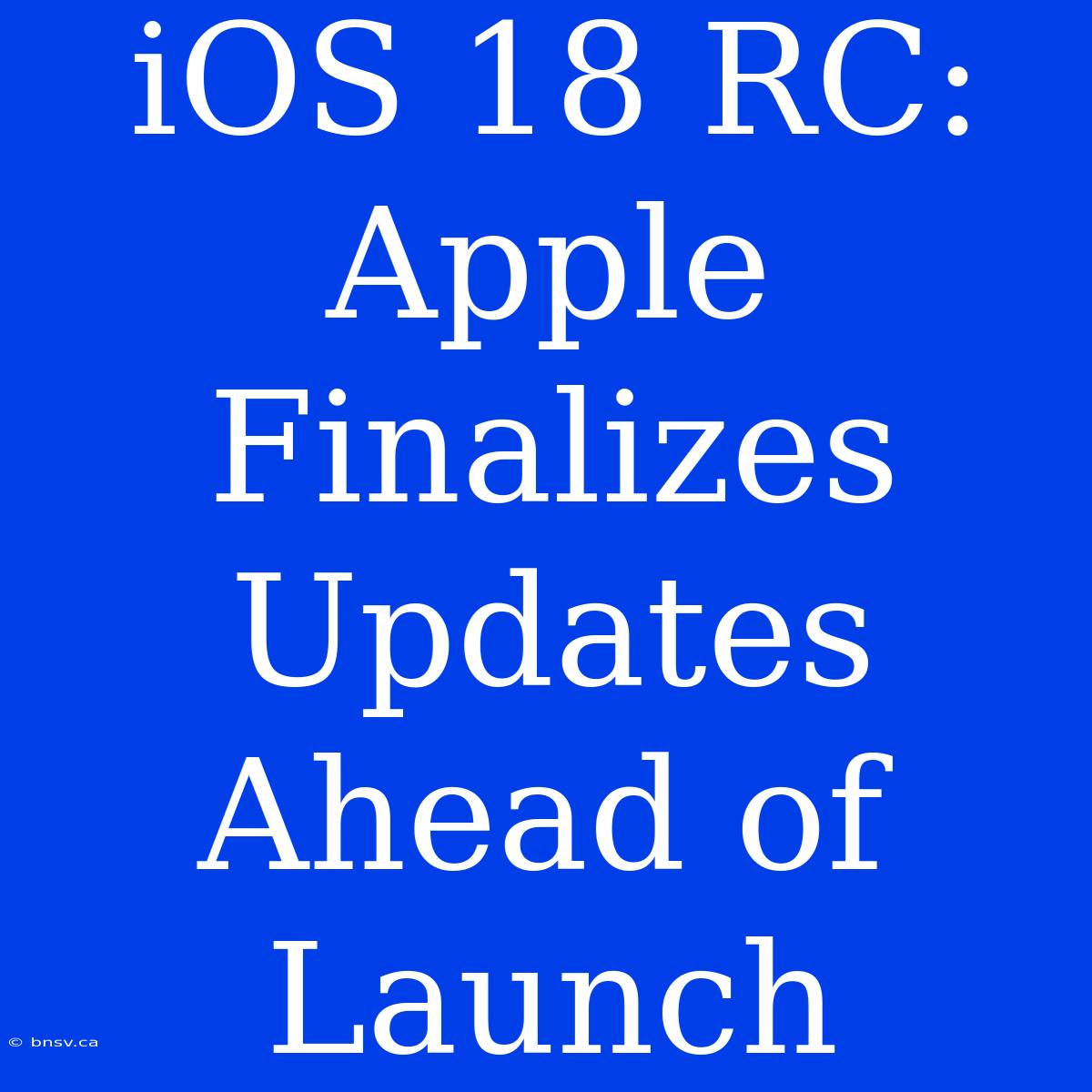 IOS 18 RC: Apple Finalizes Updates Ahead Of Launch