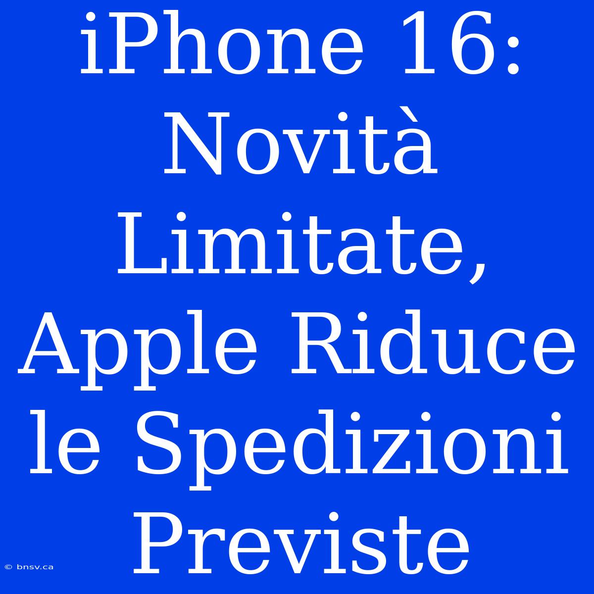 IPhone 16: Novità Limitate, Apple Riduce Le Spedizioni Previste