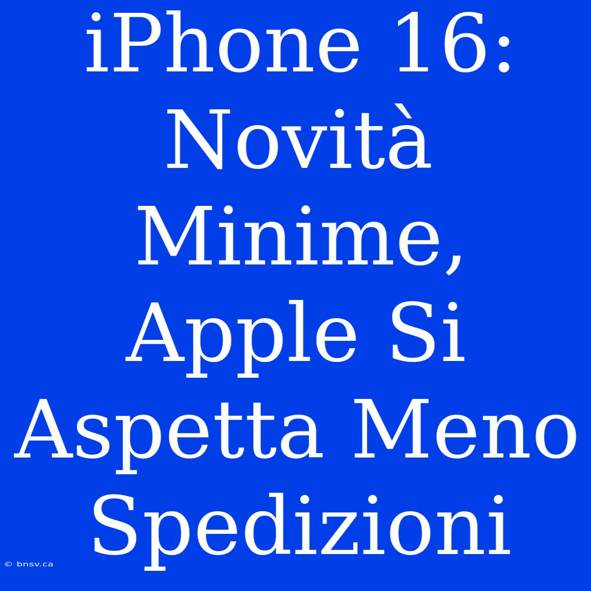 IPhone 16: Novità Minime, Apple Si Aspetta Meno Spedizioni