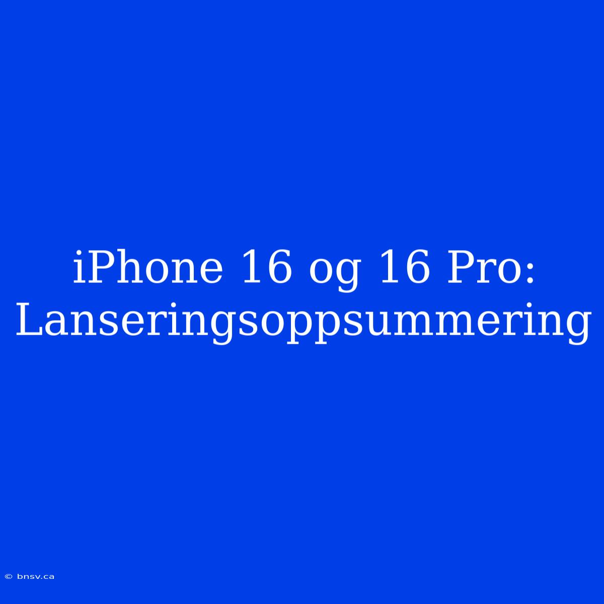 IPhone 16 Og 16 Pro: Lanseringsoppsummering