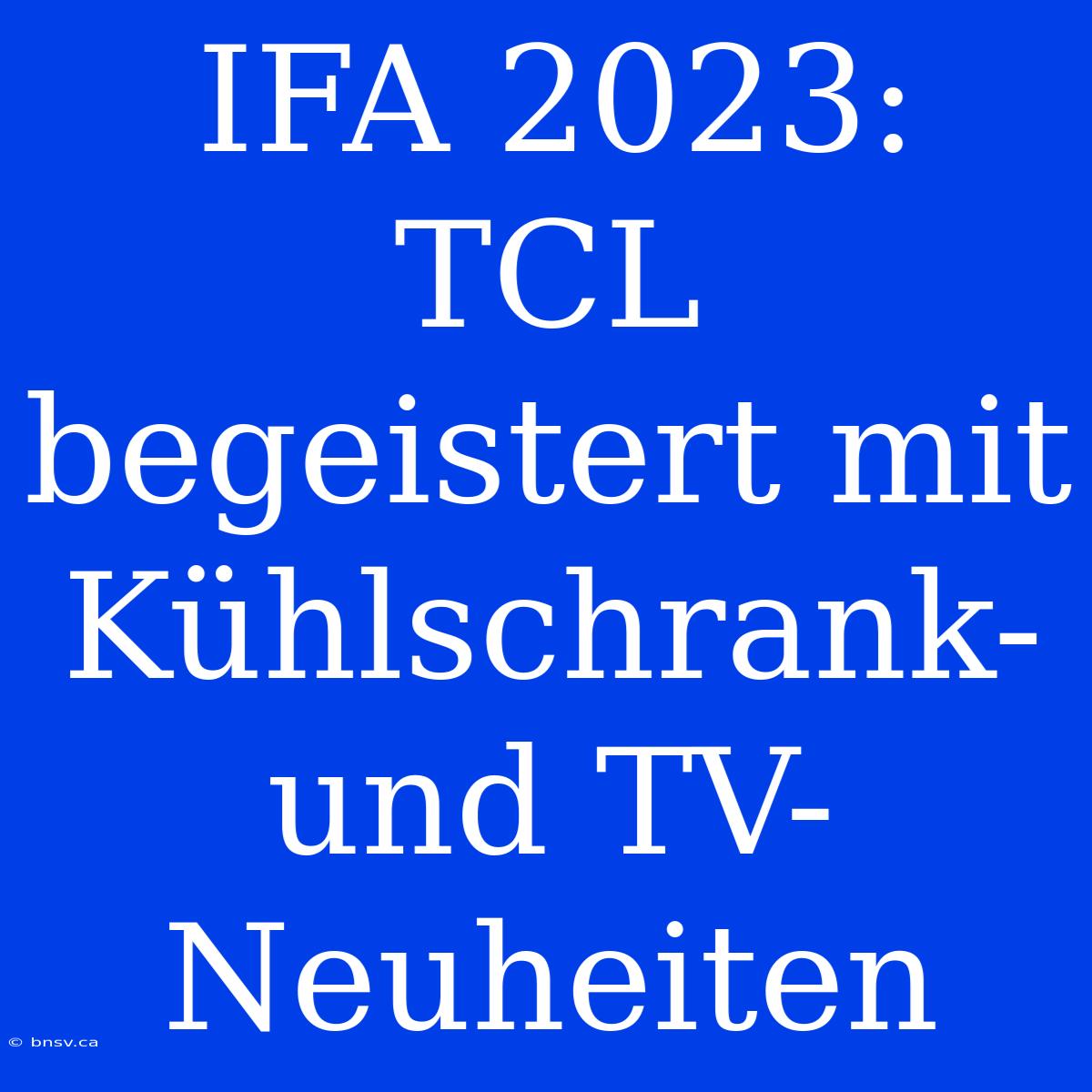 IFA 2023: TCL Begeistert Mit Kühlschrank- Und TV-Neuheiten