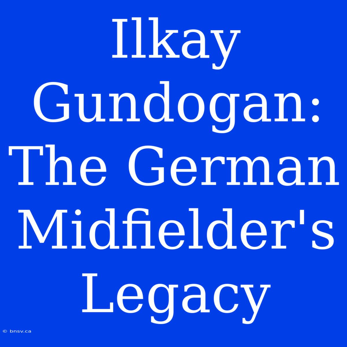 Ilkay Gundogan:  The German Midfielder's Legacy