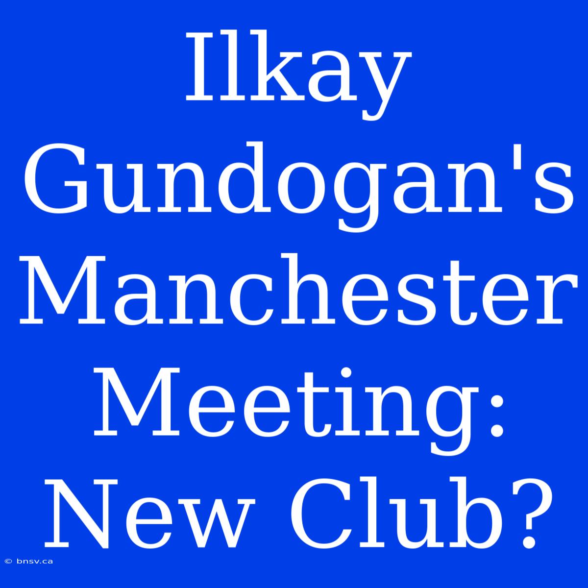 Ilkay Gundogan's Manchester Meeting: New Club?