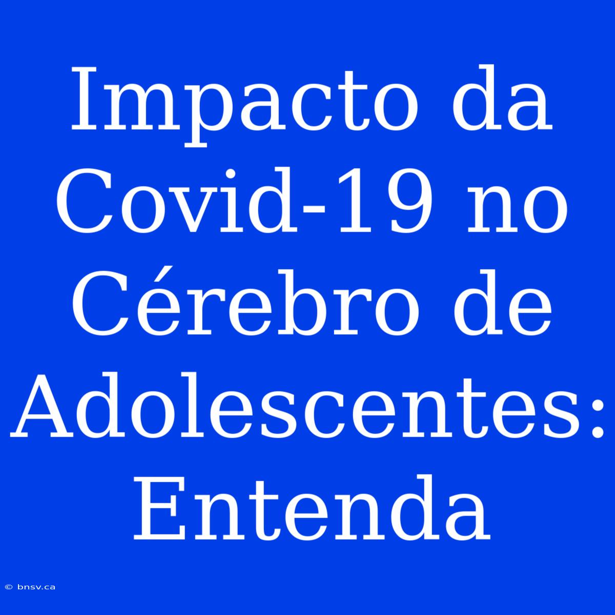 Impacto Da Covid-19 No Cérebro De Adolescentes: Entenda