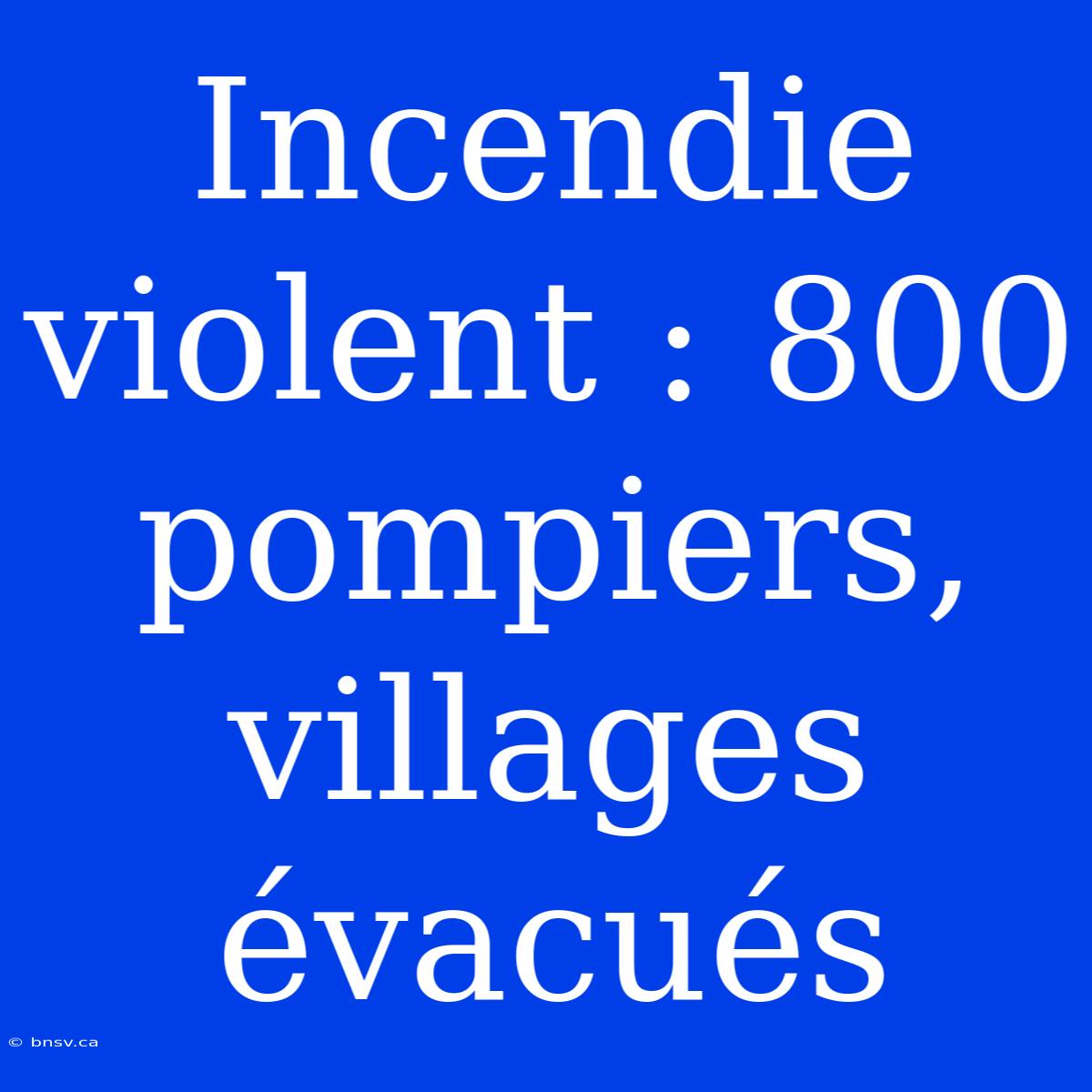 Incendie Violent : 800 Pompiers, Villages Évacués