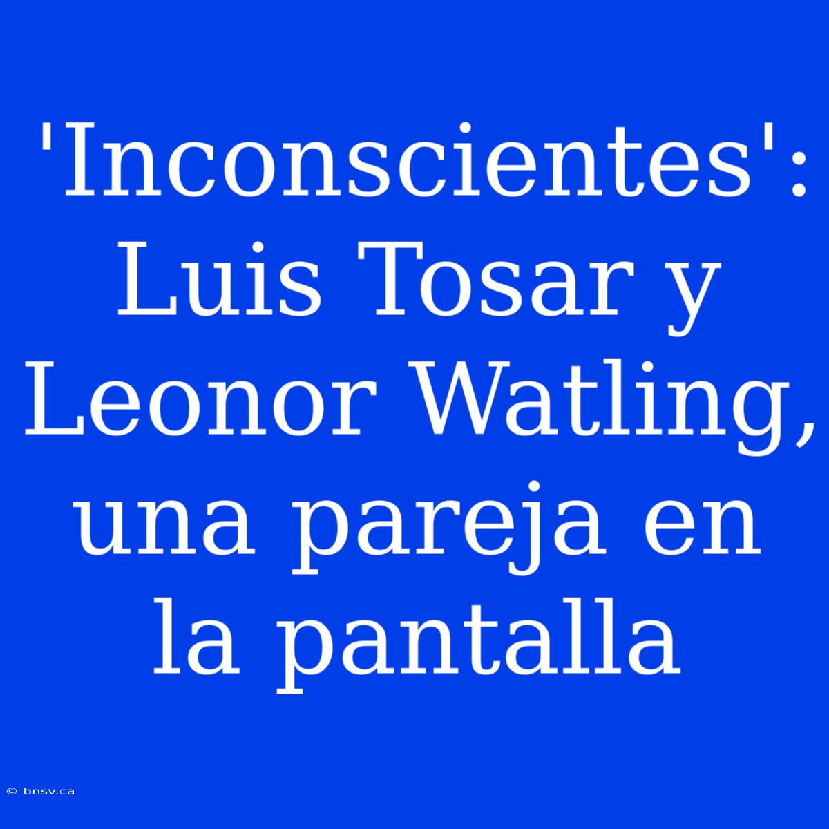 'Inconscientes': Luis Tosar Y Leonor Watling, Una Pareja En La Pantalla